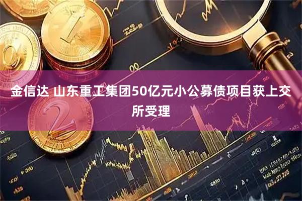 金信达 山东重工集团50亿元小公募债项目获上交所受理