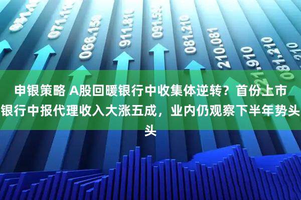 申银策略 A股回暖银行中收集体逆转?首份上市银行中报代理收入大涨五成,业内仍观察下半年势头