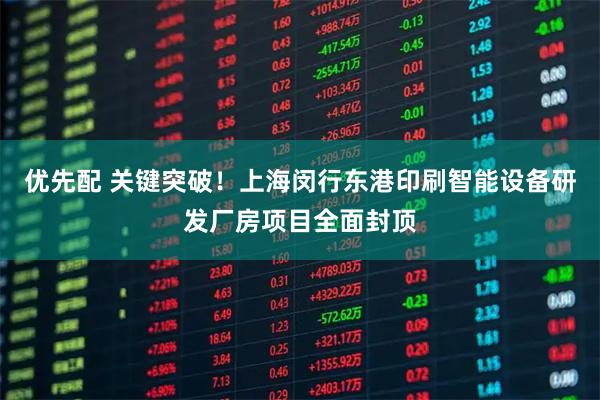 优先配 关键突破！上海闵行东港印刷智能设备研发厂房项目全面封顶