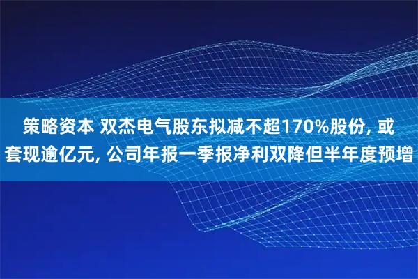 策略资本 双杰电气股东拟减不超170%股份, 或套现逾亿元, 公司年报一季报净利双降但半年度预增