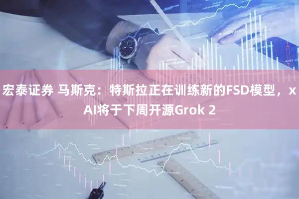 宏泰证券 马斯克：特斯拉正在训练新的FSD模型，xAI将于下周开源Grok 2