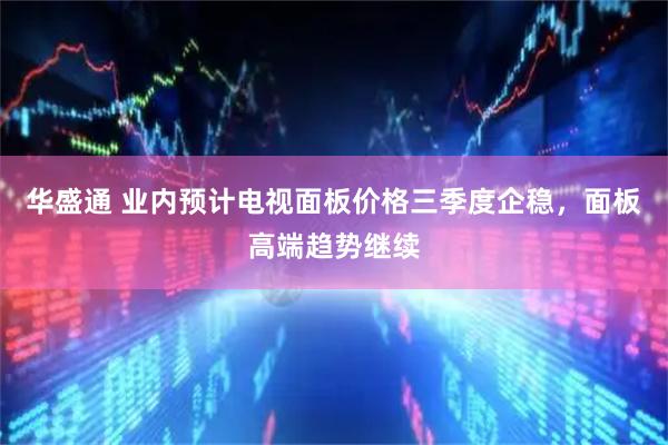 华盛通 业内预计电视面板价格三季度企稳，面板高端趋势继续