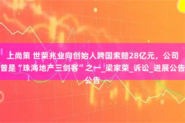 上尚策 世荣兆业向创始人跨国索赔28亿元，公司曾是“珠海地产三剑客”之一_梁家荣_诉讼_进展公告