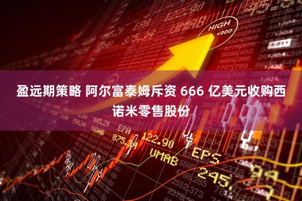 盈远期策略 阿尔富泰姆斥资 666 亿美元收购西诺米零售股份
