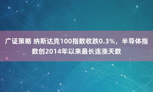 广证策略 纳斯达克100指数收跌0.3%，半导体指数创2014年以来最长连涨天数
