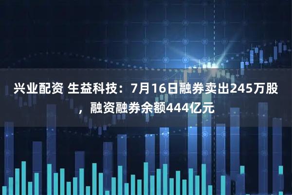兴业配资 生益科技：7月16日融券卖出245万股，融资融券余额444亿元