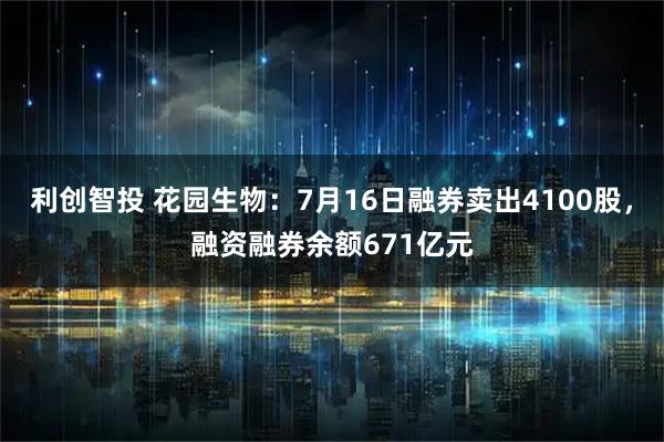 利创智投 花园生物：7月16日融券卖出4100股，融资融券余额671亿元