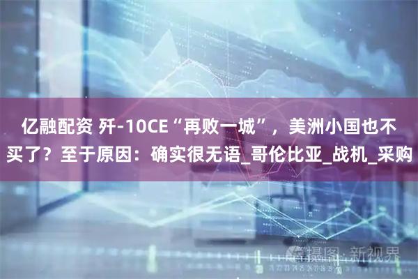 亿融配资 歼-10CE“再败一城”，美洲小国也不买了？至于原因：确实很无语_哥伦比亚_战机_采购