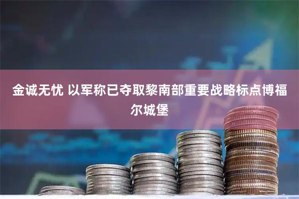 金诚无忧 以军称已夺取黎南部重要战略标点博福尔城堡