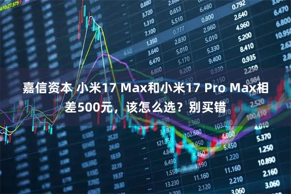 嘉信资本 小米17 Max和小米17 Pro Max相差500元，该怎么选？别买错
