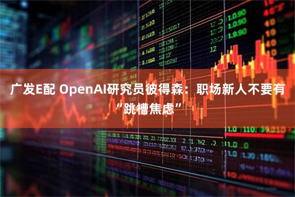 广发E配 OpenAI研究员彼得森：职场新人不要有“跳槽焦虑”