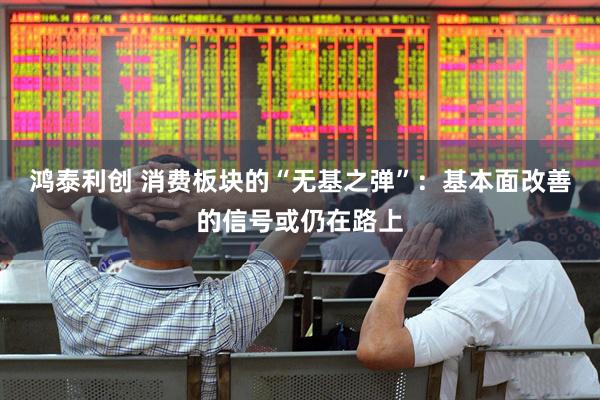 鸿泰利创 消费板块的“无基之弹”：基本面改善的信号或仍在路上