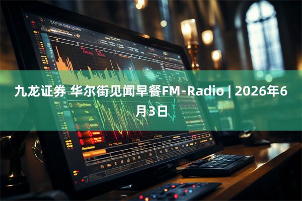 九龙证券 华尔街见闻早餐FM-Radio | 2026年6月3日