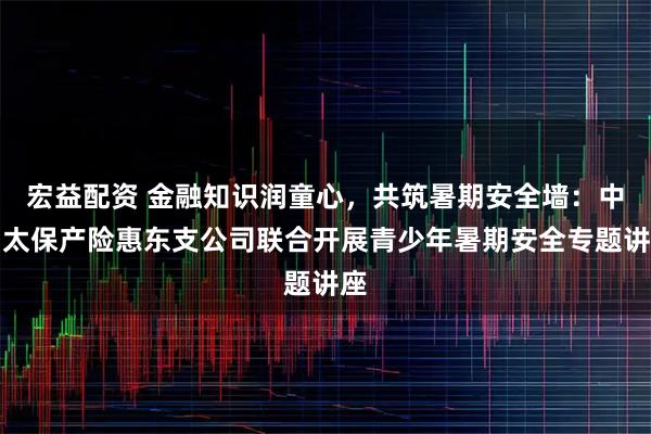宏益配资 金融知识润童心，共筑暑期安全墙：中国太保产险惠东支公司联合开展青少年暑期安全专题讲座