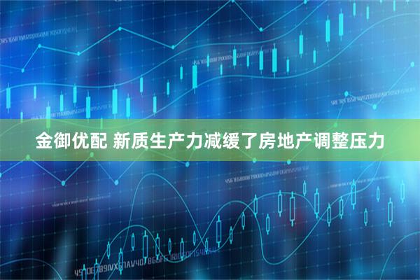 金御优配 新质生产力减缓了房地产调整压力