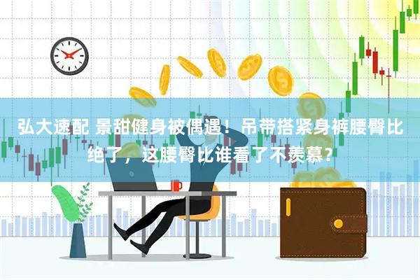 弘大速配 景甜健身被偶遇！吊带搭紧身裤腰臀比绝了，这腰臀比谁看了不羡慕？