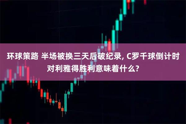 环球策路 半场被换三天后破纪录, C罗千球倒计时对利雅得胜利意味着什么?