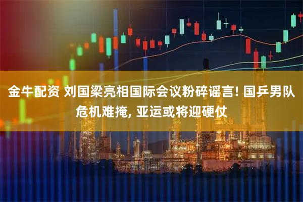金牛配资 刘国梁亮相国际会议粉碎谣言! 国乒男队危机难掩, 亚运或将迎硬仗